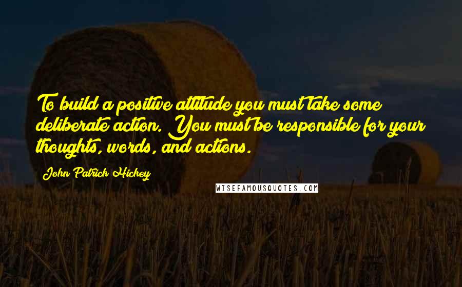 John Patrick Hickey Quotes: To build a positive attitude you must take some deliberate action. You must be responsible for your thoughts, words, and actions.