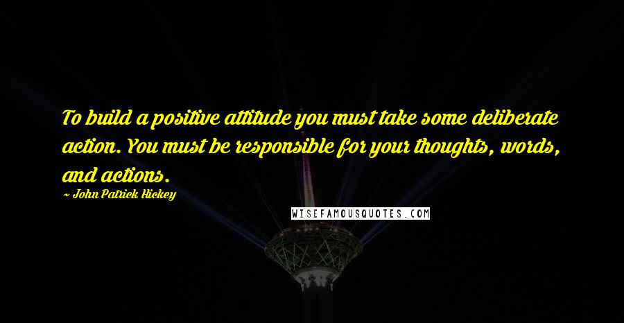 John Patrick Hickey Quotes: To build a positive attitude you must take some deliberate action. You must be responsible for your thoughts, words, and actions.