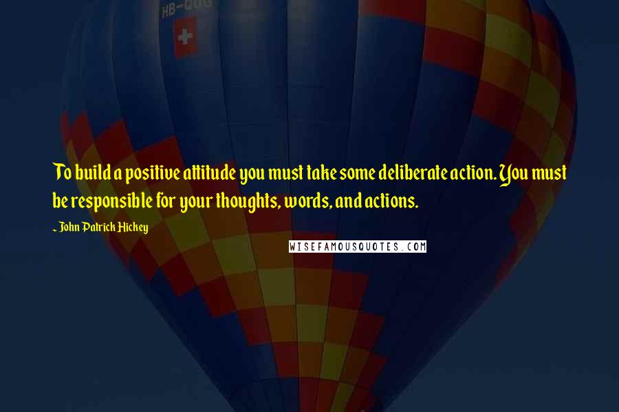 John Patrick Hickey Quotes: To build a positive attitude you must take some deliberate action. You must be responsible for your thoughts, words, and actions.