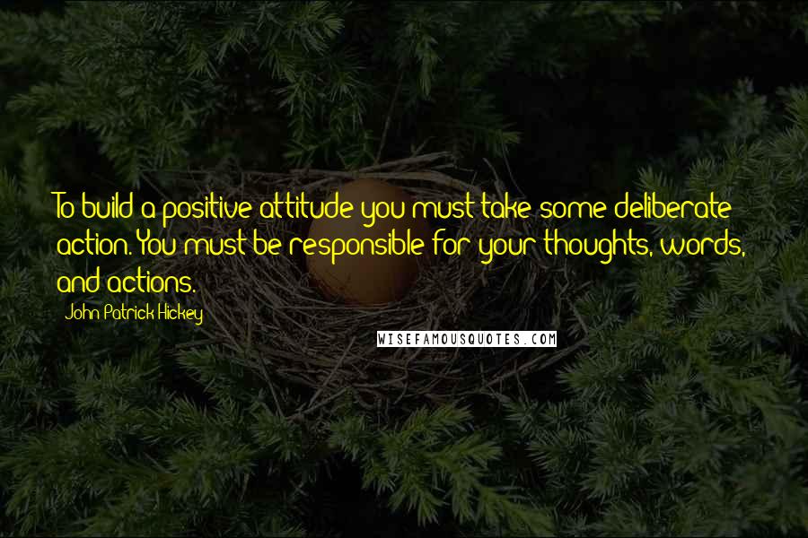 John Patrick Hickey Quotes: To build a positive attitude you must take some deliberate action. You must be responsible for your thoughts, words, and actions.