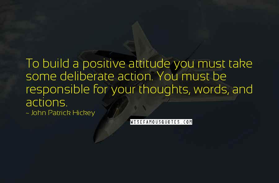 John Patrick Hickey Quotes: To build a positive attitude you must take some deliberate action. You must be responsible for your thoughts, words, and actions.