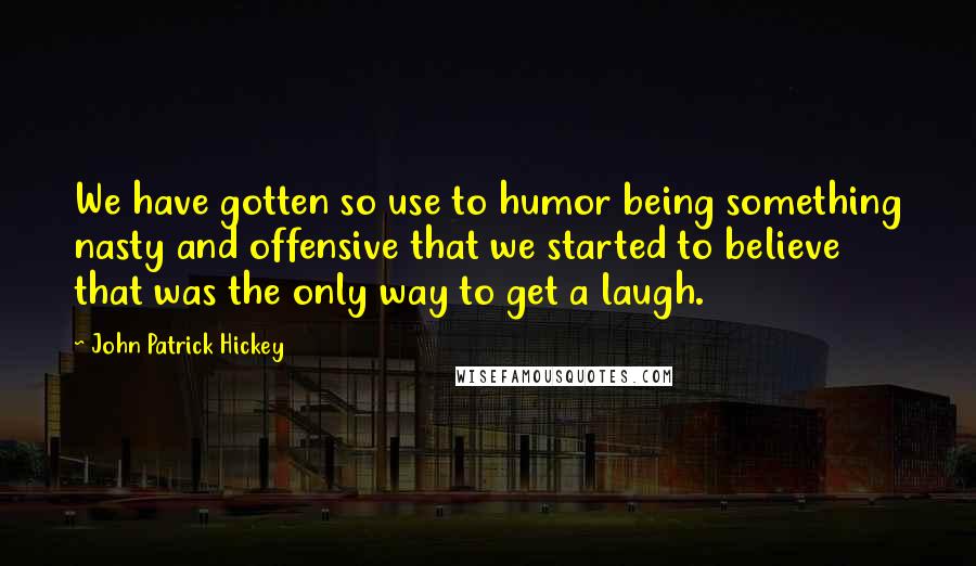 John Patrick Hickey Quotes: We have gotten so use to humor being something nasty and offensive that we started to believe that was the only way to get a laugh.