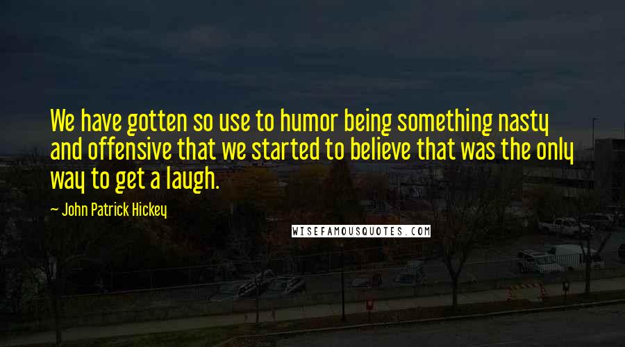 John Patrick Hickey Quotes: We have gotten so use to humor being something nasty and offensive that we started to believe that was the only way to get a laugh.