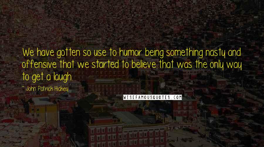 John Patrick Hickey Quotes: We have gotten so use to humor being something nasty and offensive that we started to believe that was the only way to get a laugh.