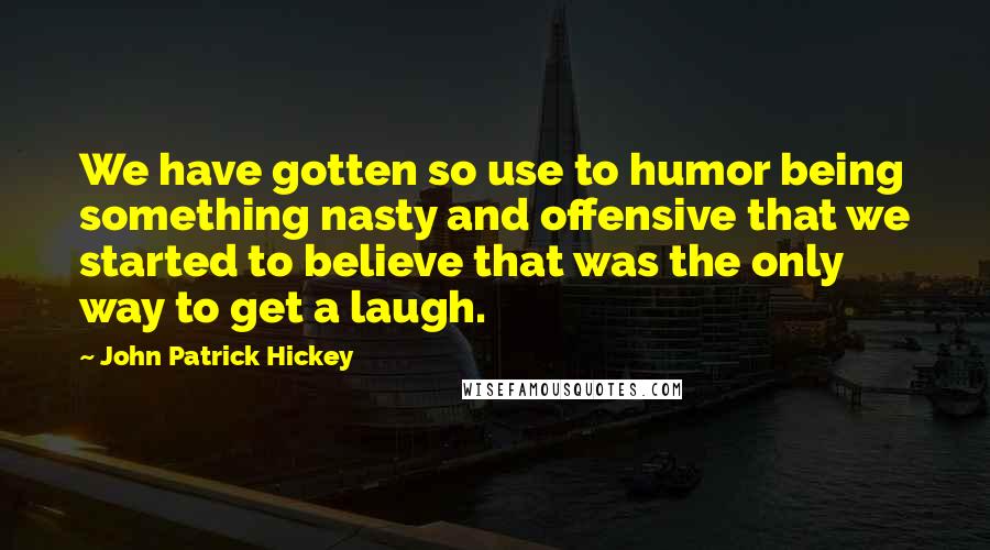 John Patrick Hickey Quotes: We have gotten so use to humor being something nasty and offensive that we started to believe that was the only way to get a laugh.