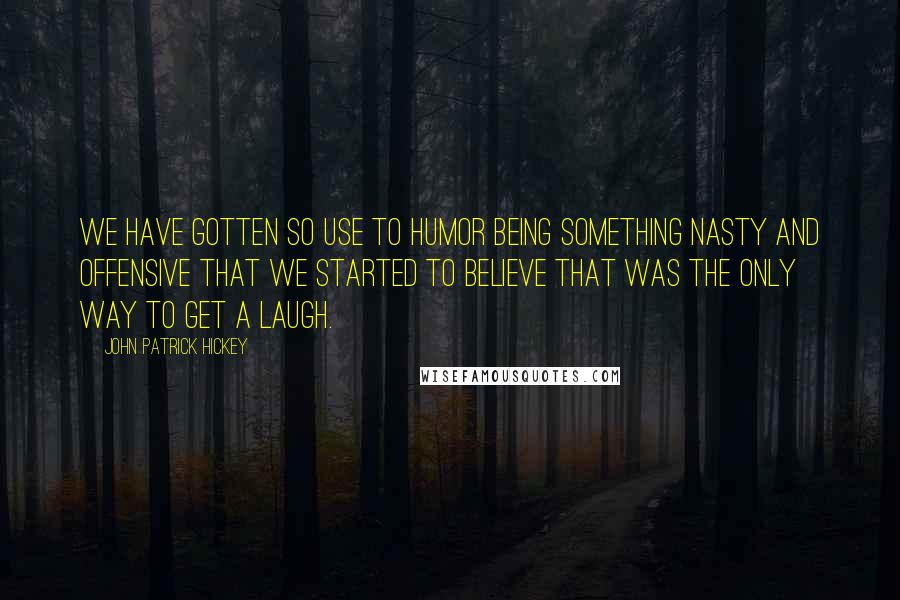 John Patrick Hickey Quotes: We have gotten so use to humor being something nasty and offensive that we started to believe that was the only way to get a laugh.