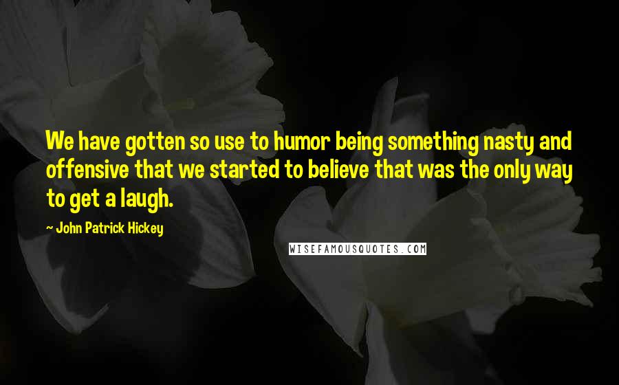 John Patrick Hickey Quotes: We have gotten so use to humor being something nasty and offensive that we started to believe that was the only way to get a laugh.