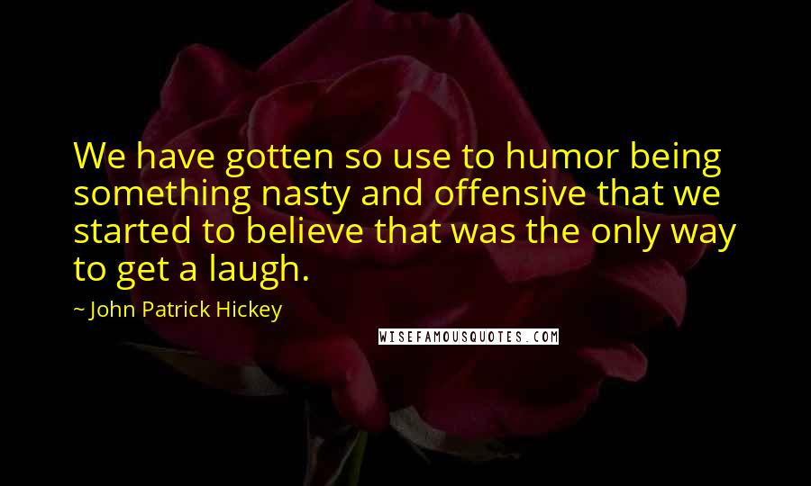 John Patrick Hickey Quotes: We have gotten so use to humor being something nasty and offensive that we started to believe that was the only way to get a laugh.