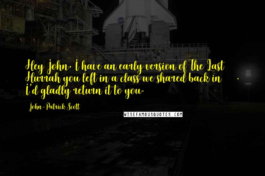 John-Patrick Scott Quotes: Hey John, I have an early version of The Last Hurrah you left in a class we shared back in 1994. I'd gladly return it to you.