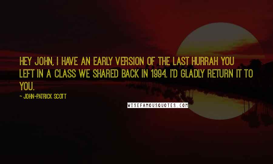 John-Patrick Scott Quotes: Hey John, I have an early version of The Last Hurrah you left in a class we shared back in 1994. I'd gladly return it to you.