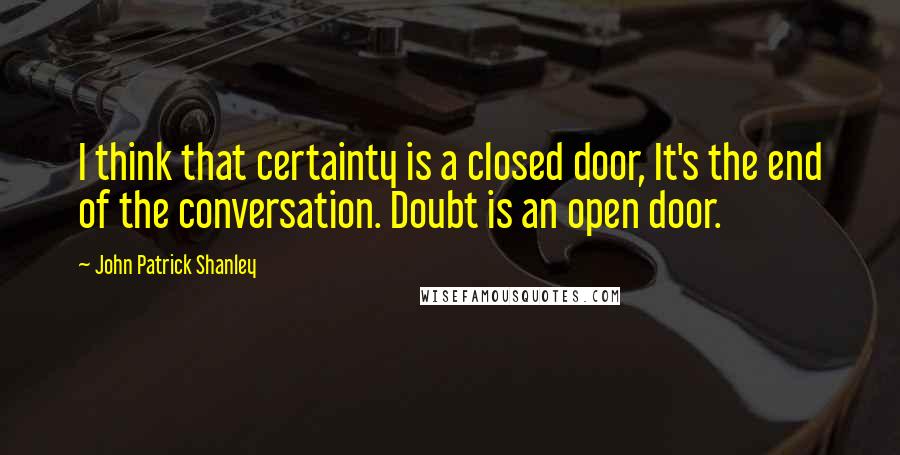 John Patrick Shanley Quotes: I think that certainty is a closed door, It's the end of the conversation. Doubt is an open door.