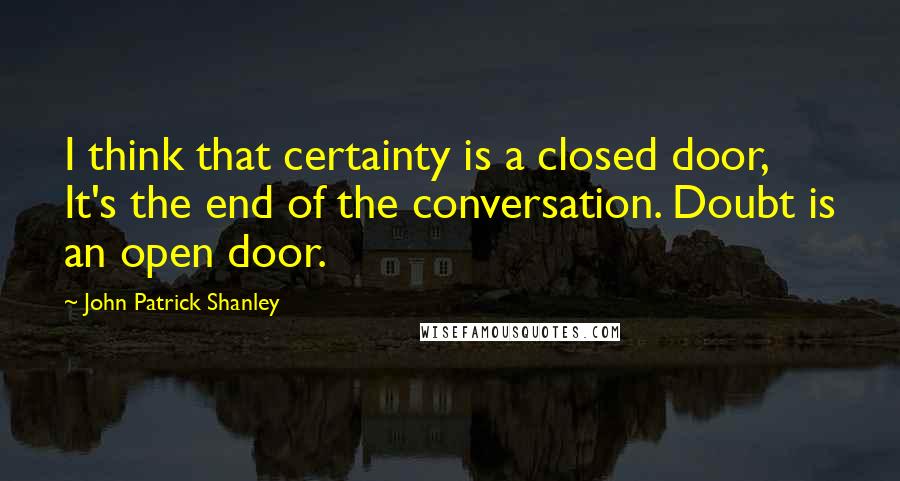 John Patrick Shanley Quotes: I think that certainty is a closed door, It's the end of the conversation. Doubt is an open door.