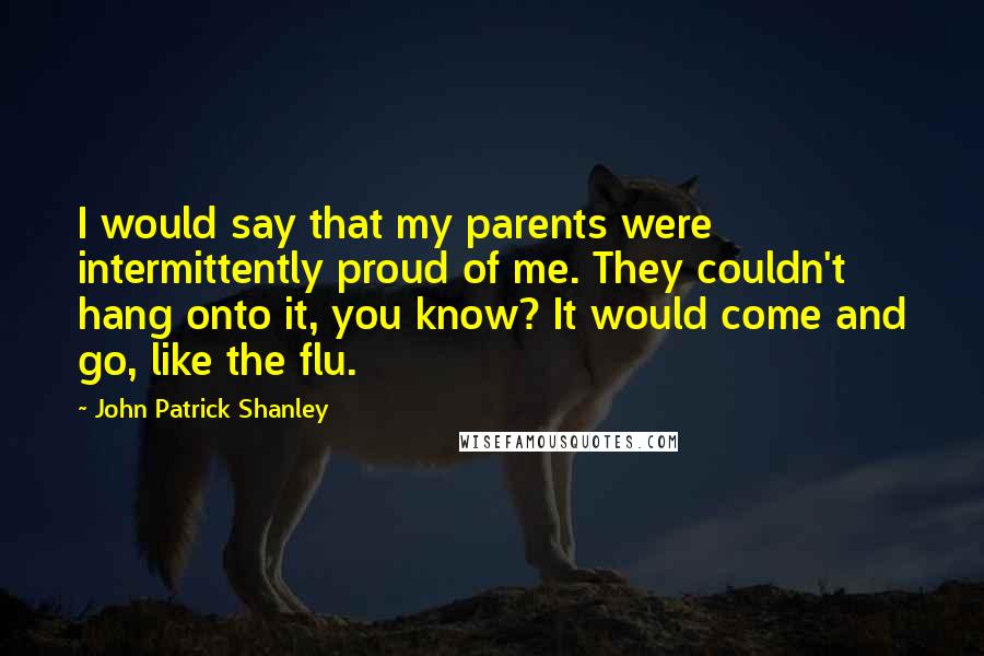 John Patrick Shanley Quotes: I would say that my parents were intermittently proud of me. They couldn't hang onto it, you know? It would come and go, like the flu.
