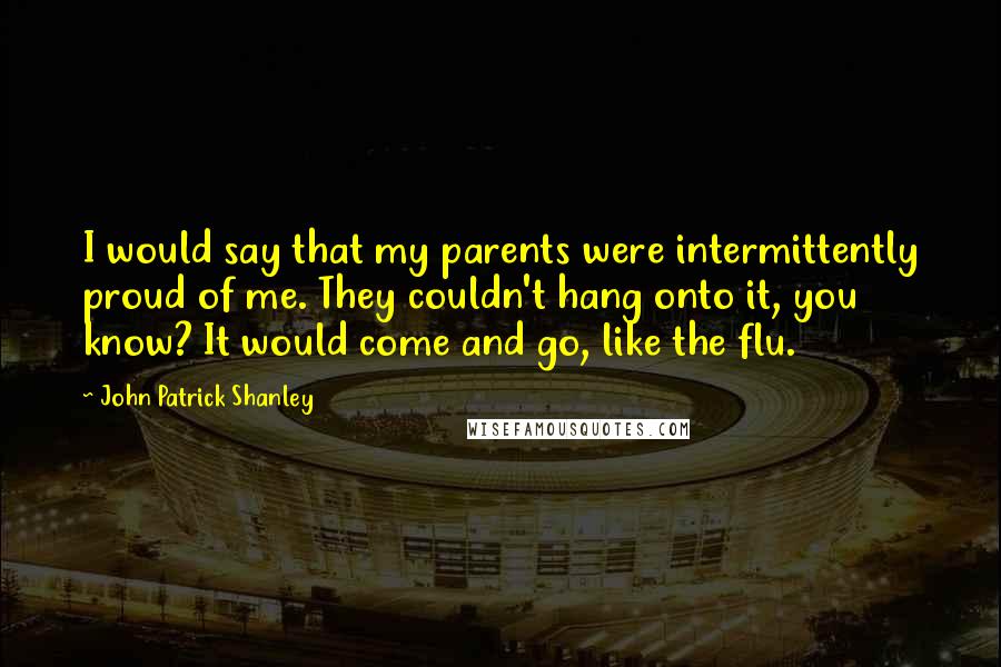 John Patrick Shanley Quotes: I would say that my parents were intermittently proud of me. They couldn't hang onto it, you know? It would come and go, like the flu.