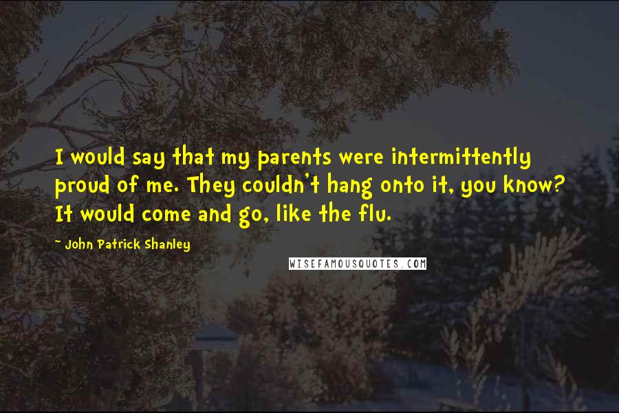 John Patrick Shanley Quotes: I would say that my parents were intermittently proud of me. They couldn't hang onto it, you know? It would come and go, like the flu.