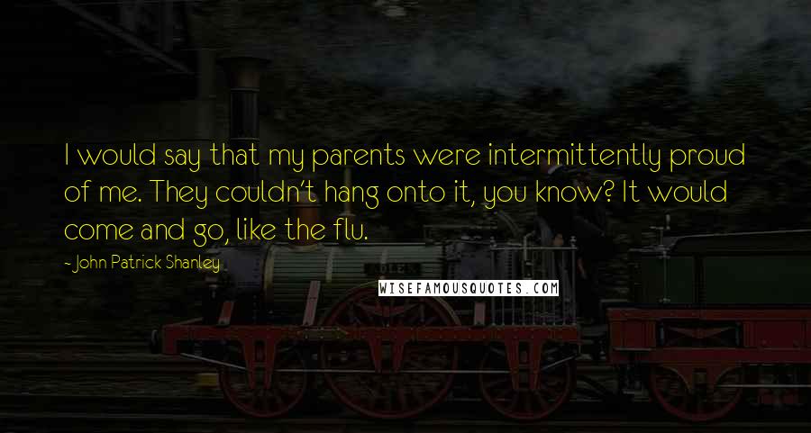 John Patrick Shanley Quotes: I would say that my parents were intermittently proud of me. They couldn't hang onto it, you know? It would come and go, like the flu.