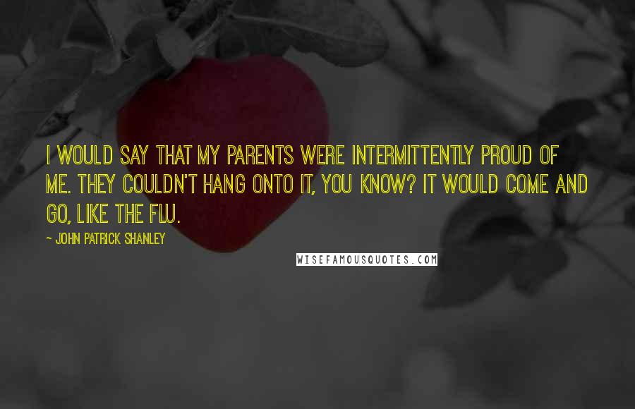 John Patrick Shanley Quotes: I would say that my parents were intermittently proud of me. They couldn't hang onto it, you know? It would come and go, like the flu.