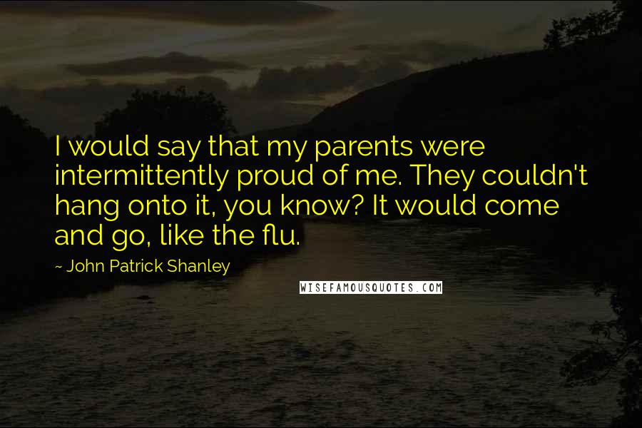 John Patrick Shanley Quotes: I would say that my parents were intermittently proud of me. They couldn't hang onto it, you know? It would come and go, like the flu.