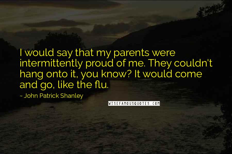 John Patrick Shanley Quotes: I would say that my parents were intermittently proud of me. They couldn't hang onto it, you know? It would come and go, like the flu.