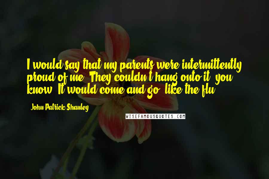 John Patrick Shanley Quotes: I would say that my parents were intermittently proud of me. They couldn't hang onto it, you know? It would come and go, like the flu.