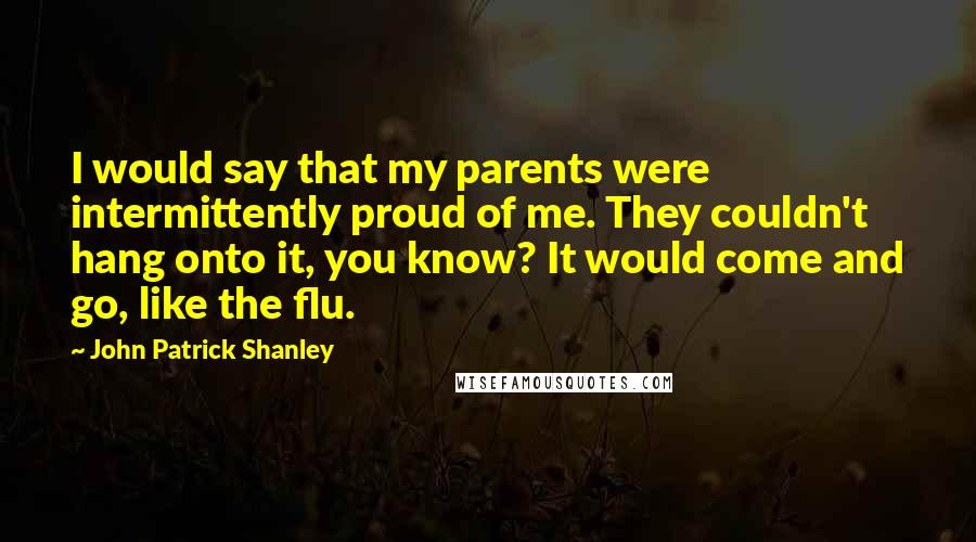 John Patrick Shanley Quotes: I would say that my parents were intermittently proud of me. They couldn't hang onto it, you know? It would come and go, like the flu.