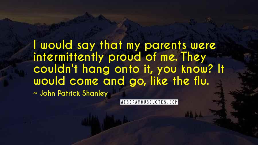 John Patrick Shanley Quotes: I would say that my parents were intermittently proud of me. They couldn't hang onto it, you know? It would come and go, like the flu.