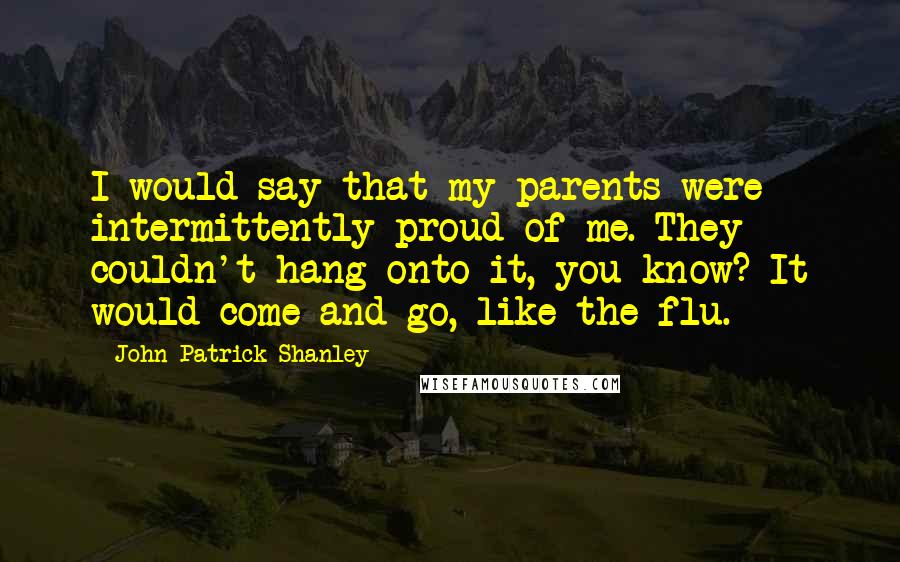 John Patrick Shanley Quotes: I would say that my parents were intermittently proud of me. They couldn't hang onto it, you know? It would come and go, like the flu.