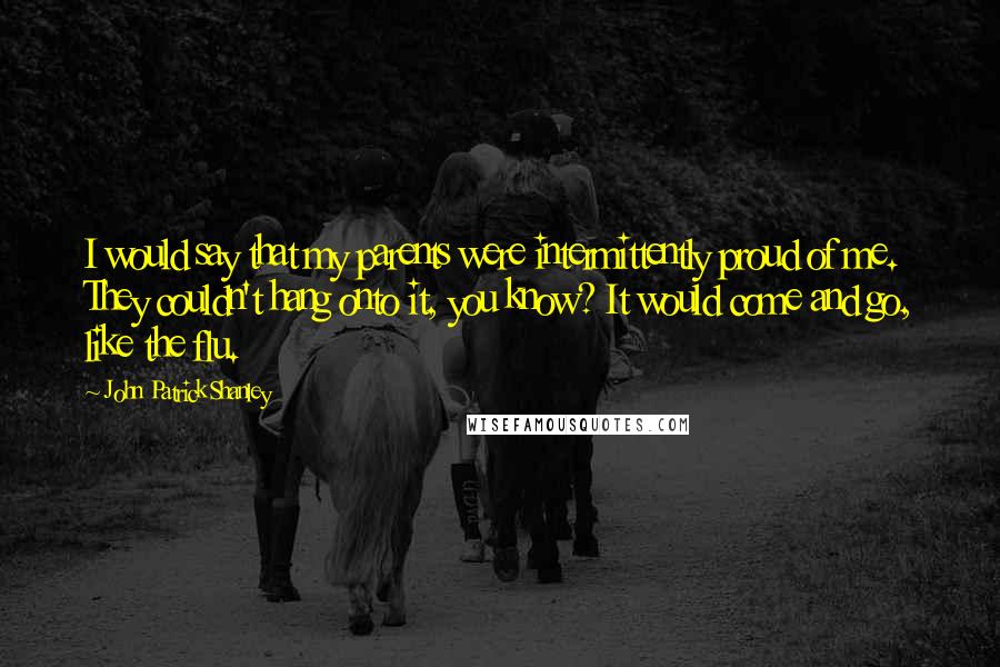 John Patrick Shanley Quotes: I would say that my parents were intermittently proud of me. They couldn't hang onto it, you know? It would come and go, like the flu.