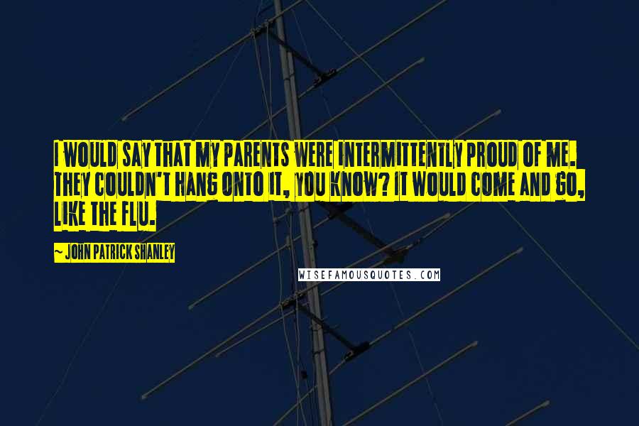 John Patrick Shanley Quotes: I would say that my parents were intermittently proud of me. They couldn't hang onto it, you know? It would come and go, like the flu.