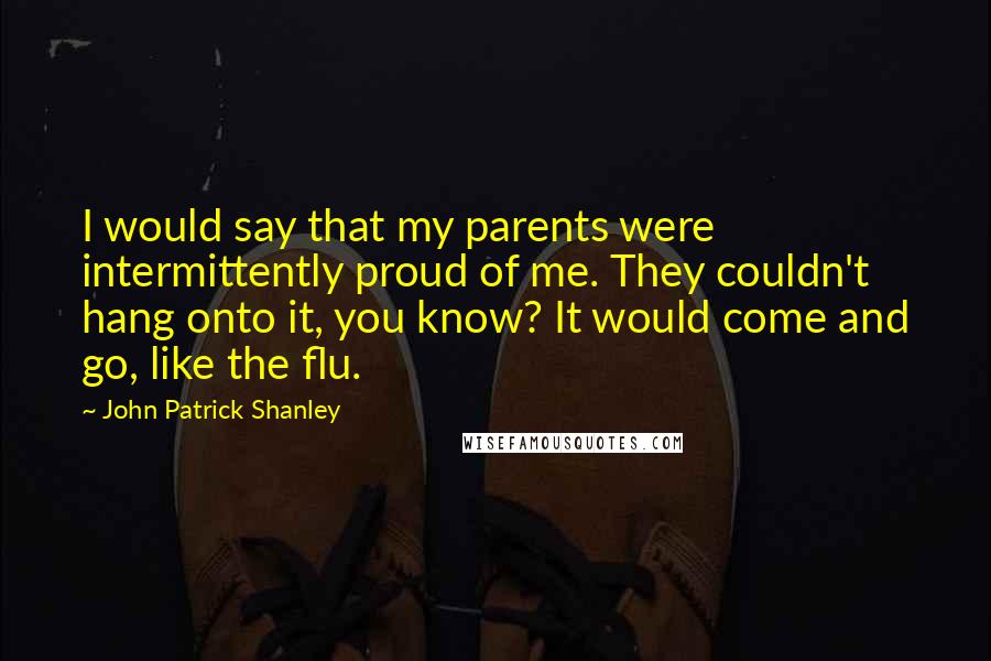 John Patrick Shanley Quotes: I would say that my parents were intermittently proud of me. They couldn't hang onto it, you know? It would come and go, like the flu.