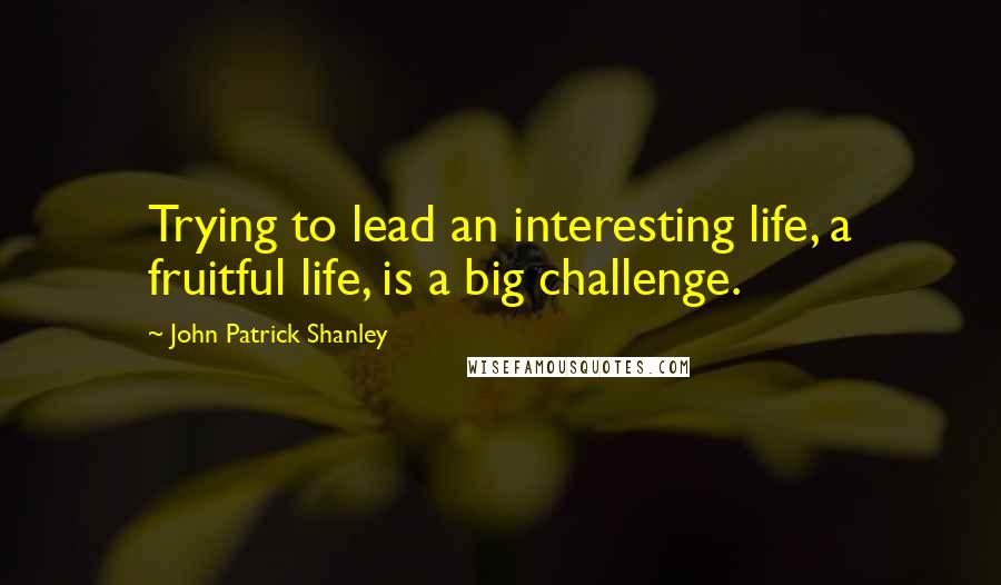 John Patrick Shanley Quotes: Trying to lead an interesting life, a fruitful life, is a big challenge.