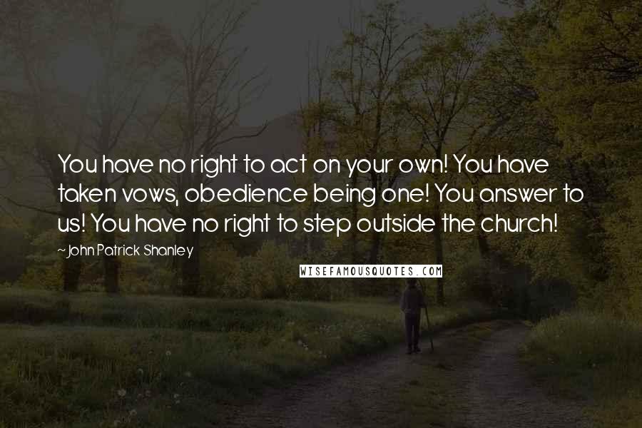 John Patrick Shanley Quotes: You have no right to act on your own! You have taken vows, obedience being one! You answer to us! You have no right to step outside the church!