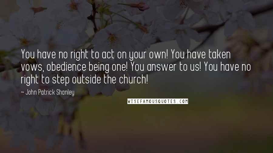John Patrick Shanley Quotes: You have no right to act on your own! You have taken vows, obedience being one! You answer to us! You have no right to step outside the church!