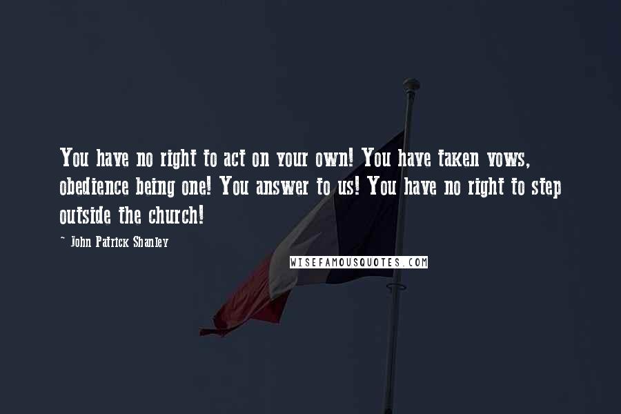 John Patrick Shanley Quotes: You have no right to act on your own! You have taken vows, obedience being one! You answer to us! You have no right to step outside the church!