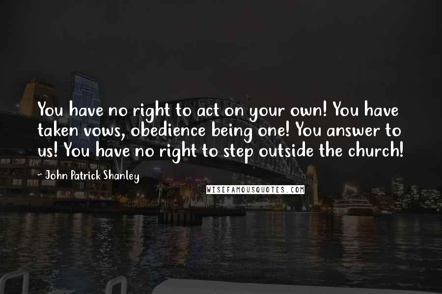 John Patrick Shanley Quotes: You have no right to act on your own! You have taken vows, obedience being one! You answer to us! You have no right to step outside the church!