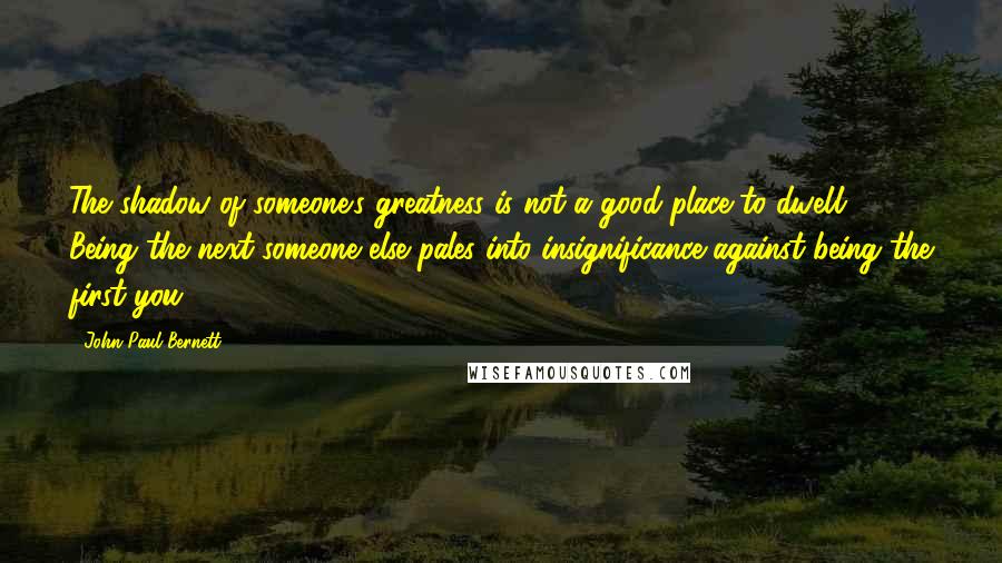 John Paul Bernett Quotes: The shadow of someone's greatness is not a good place to dwell. Being the next someone else pales into insignificance against being the first you.