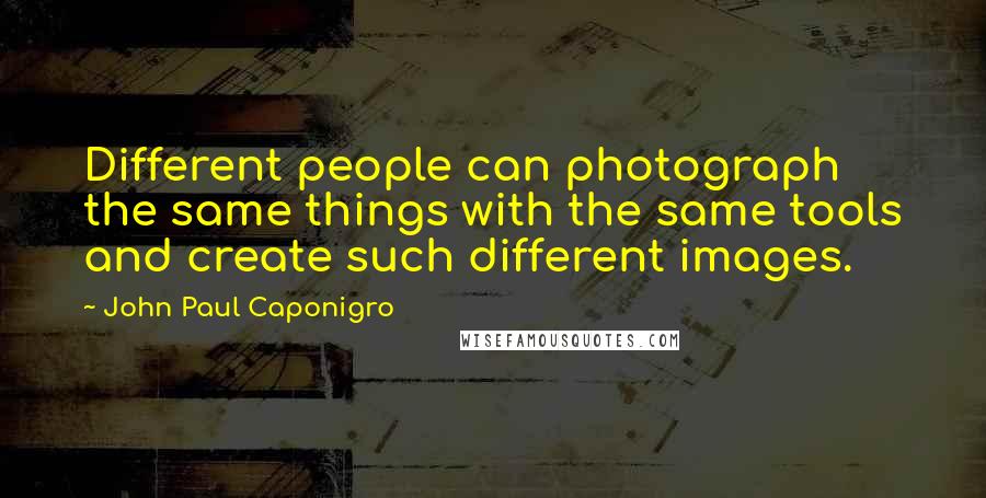 John Paul Caponigro Quotes: Different people can photograph the same things with the same tools and create such different images.