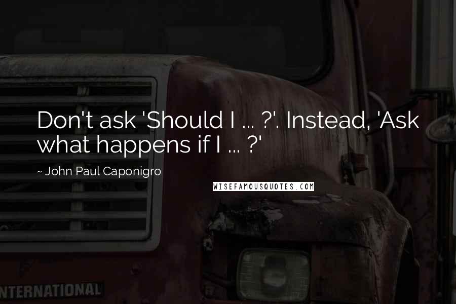 John Paul Caponigro Quotes: Don't ask 'Should I ... ?'. Instead, 'Ask what happens if I ... ?'