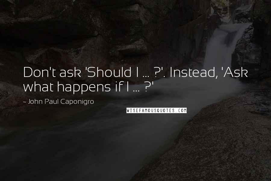 John Paul Caponigro Quotes: Don't ask 'Should I ... ?'. Instead, 'Ask what happens if I ... ?'