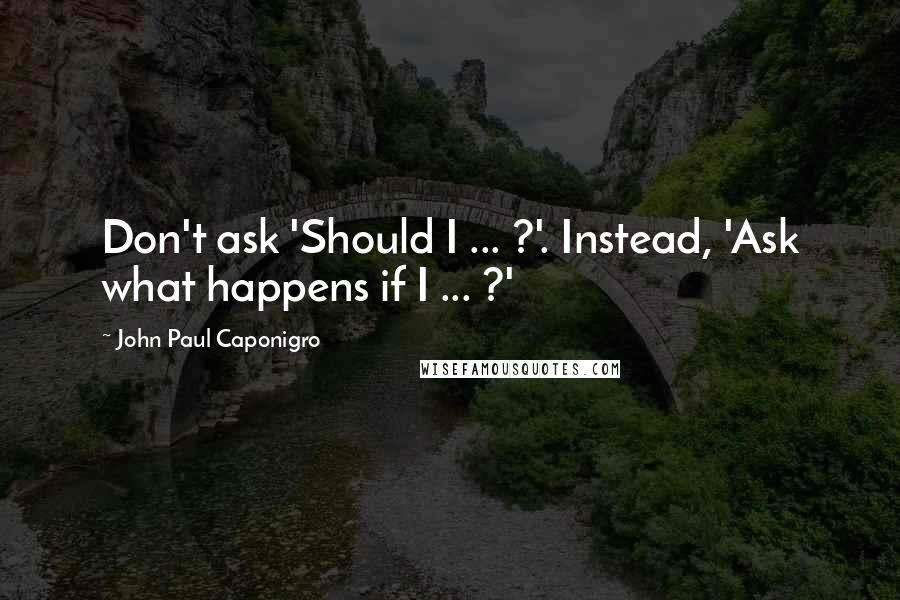 John Paul Caponigro Quotes: Don't ask 'Should I ... ?'. Instead, 'Ask what happens if I ... ?'