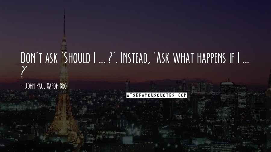 John Paul Caponigro Quotes: Don't ask 'Should I ... ?'. Instead, 'Ask what happens if I ... ?'