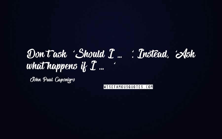 John Paul Caponigro Quotes: Don't ask 'Should I ... ?'. Instead, 'Ask what happens if I ... ?'