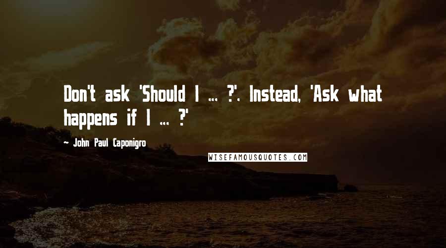 John Paul Caponigro Quotes: Don't ask 'Should I ... ?'. Instead, 'Ask what happens if I ... ?'