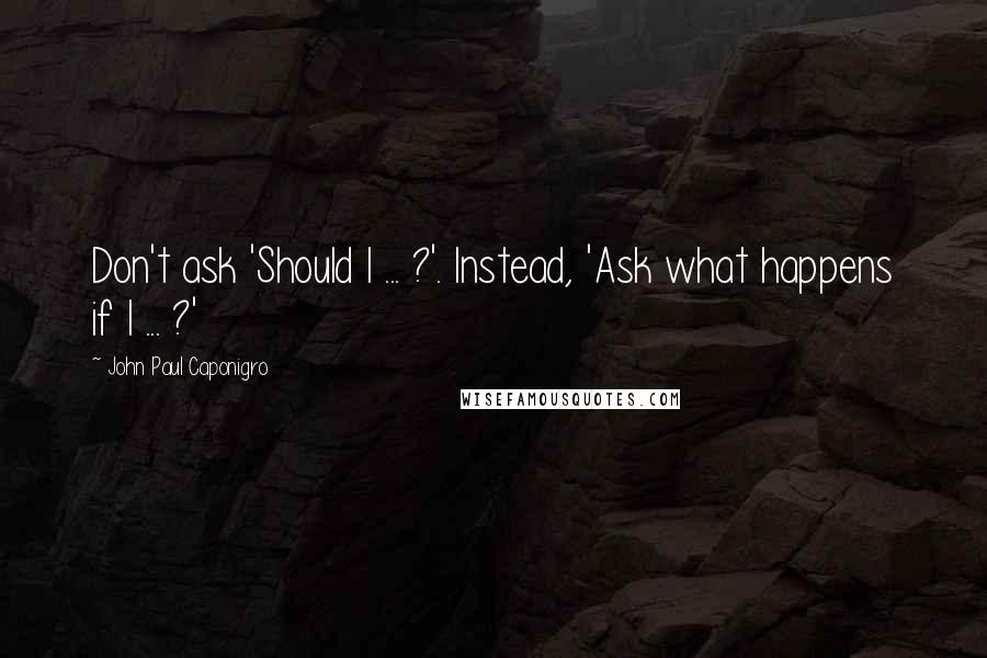 John Paul Caponigro Quotes: Don't ask 'Should I ... ?'. Instead, 'Ask what happens if I ... ?'