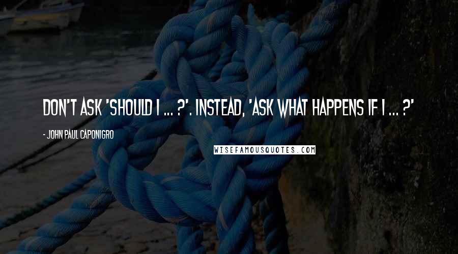 John Paul Caponigro Quotes: Don't ask 'Should I ... ?'. Instead, 'Ask what happens if I ... ?'