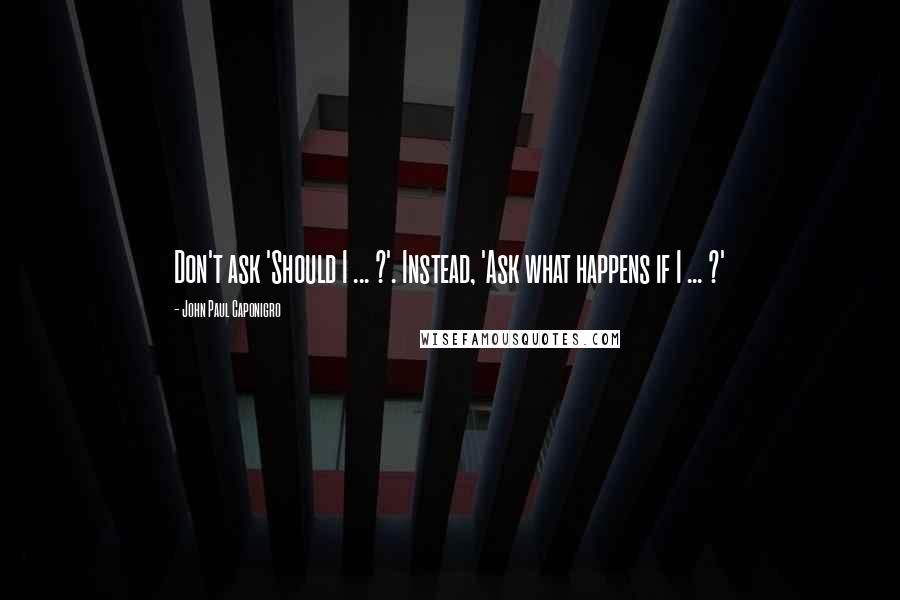 John Paul Caponigro Quotes: Don't ask 'Should I ... ?'. Instead, 'Ask what happens if I ... ?'