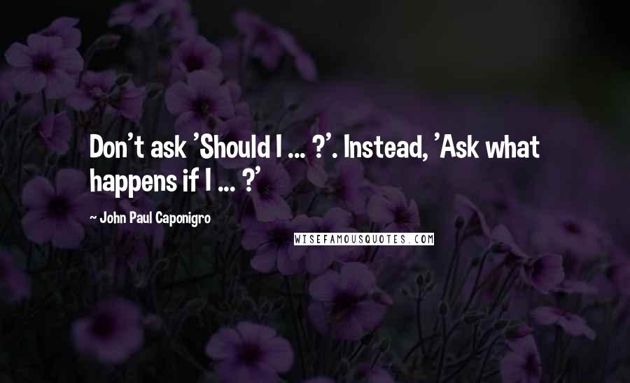 John Paul Caponigro Quotes: Don't ask 'Should I ... ?'. Instead, 'Ask what happens if I ... ?'