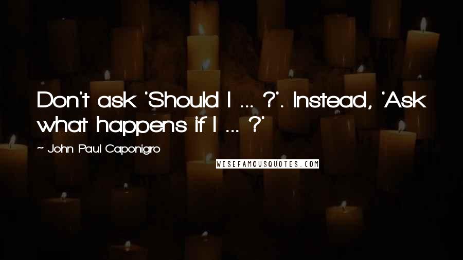 John Paul Caponigro Quotes: Don't ask 'Should I ... ?'. Instead, 'Ask what happens if I ... ?'