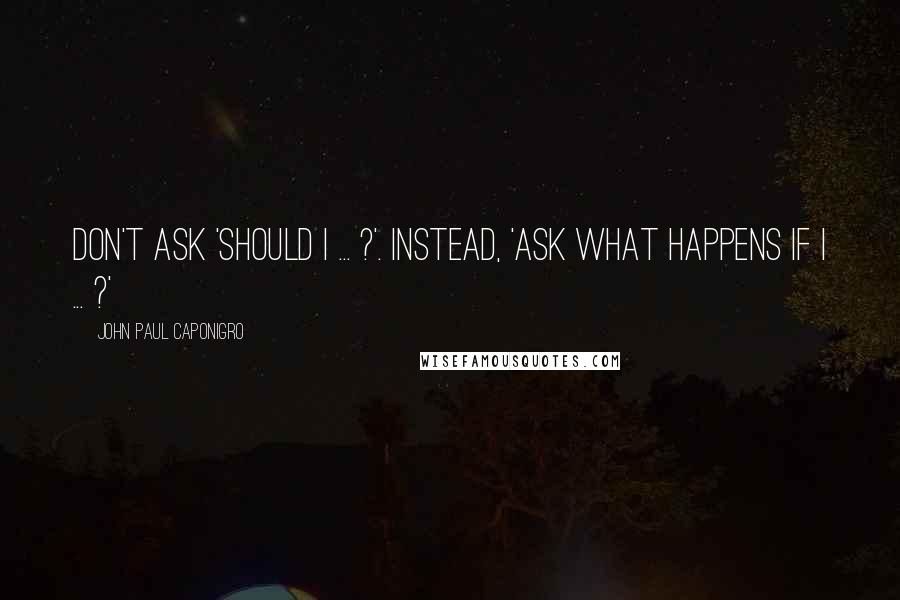 John Paul Caponigro Quotes: Don't ask 'Should I ... ?'. Instead, 'Ask what happens if I ... ?'