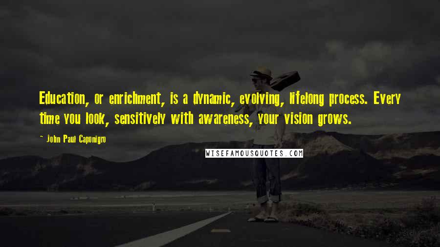 John Paul Caponigro Quotes: Education, or enrichment, is a dynamic, evolving, lifelong process. Every time you look, sensitively with awareness, your vision grows.